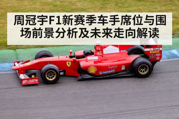 周冠宇F1新赛季车手席位与围场前景分析及未来走向解读